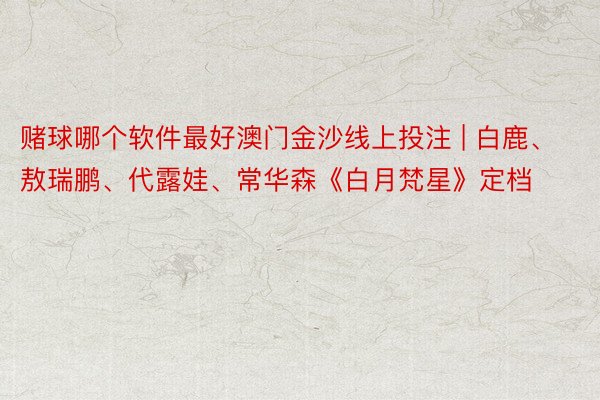 赌球哪个软件最好澳门金沙线上投注 | 白鹿、敖瑞鹏、代露娃、常华森《白月梵星》定档