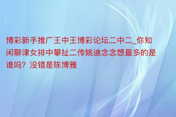 博彩新手推广王中王博彩论坛二中二_你知闲聊津女排中攀扯二传姚迪念念想最多的是谁吗？没错是陈博雅