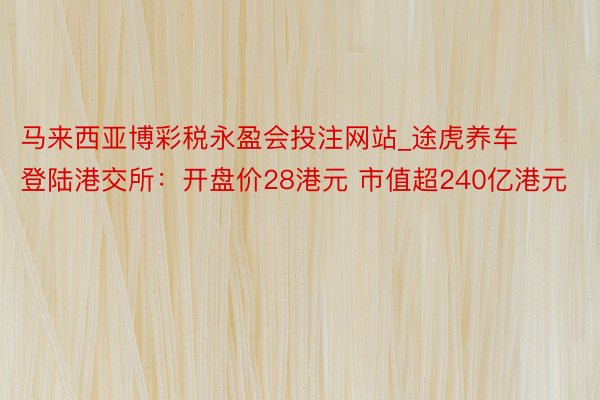 马来西亚博彩税永盈会投注网站_途虎养车登陆港交所：开盘价28港元 市值超240亿港元