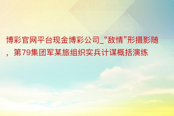 博彩官网平台现金博彩公司_“敌情”形摄影随，第79集团军某旅组织实兵计谋概括演练