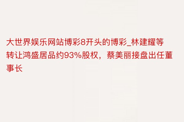 大世界娱乐网站博彩8开头的博彩_林建耀等转让鸿盛居品约93%股权，蔡美丽接盘出任董事长