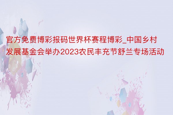 官方免费博彩报码世界杯赛程博彩_中国乡村发展基金会举办2023农民丰充节舒兰专场活动