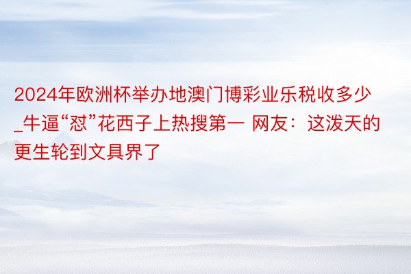 2024年欧洲杯举办地澳门博彩业乐税收多少_牛逼“怼”花西子上热搜第一 网友:这泼天的更生轮到文具界了