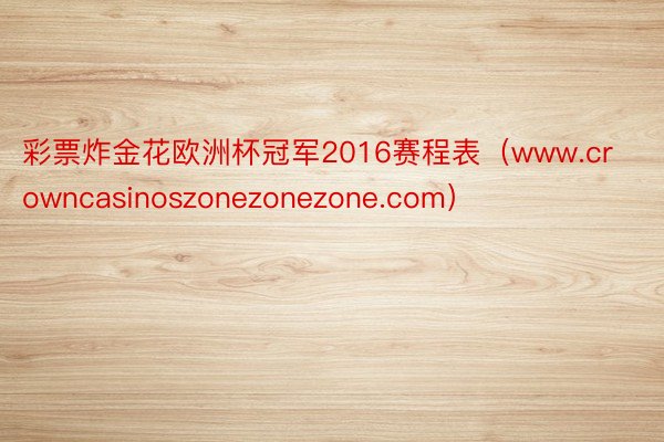 彩票炸金花欧洲杯冠军2016赛程表(www.crowncasinoszonezonezone.com)