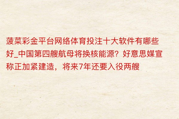 菠菜彩金平台网络体育投注十大软件有哪些好_中国第四艘航母将换核能源?好意思媒宣称正加紧建造,将来7年还要入役两艘